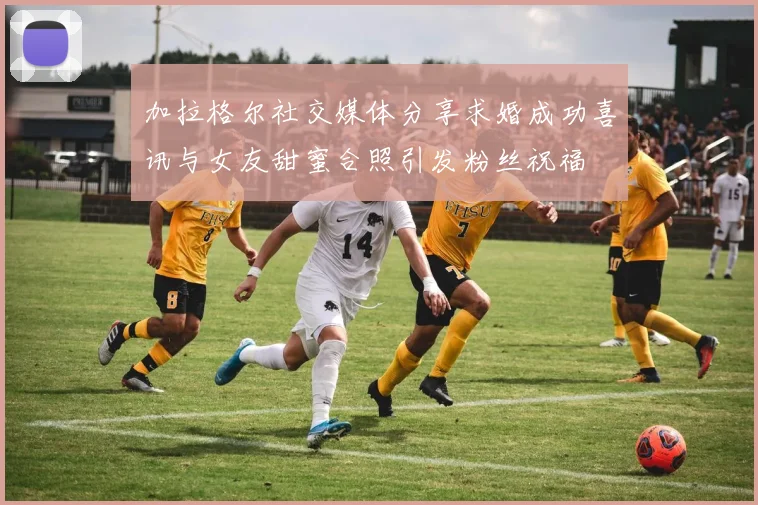 加拉格尔社交媒体分享求婚成功喜讯与女友甜蜜合照引发粉丝祝福