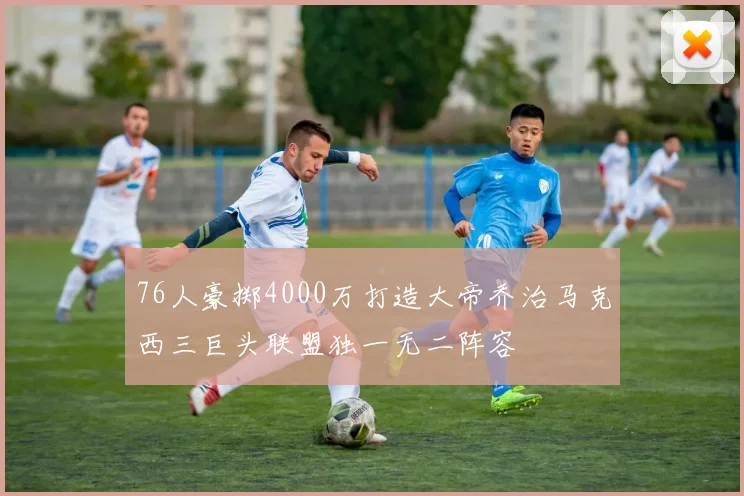 76人豪掷4000万打造大帝乔治马克西三巨头联盟独一无二阵容