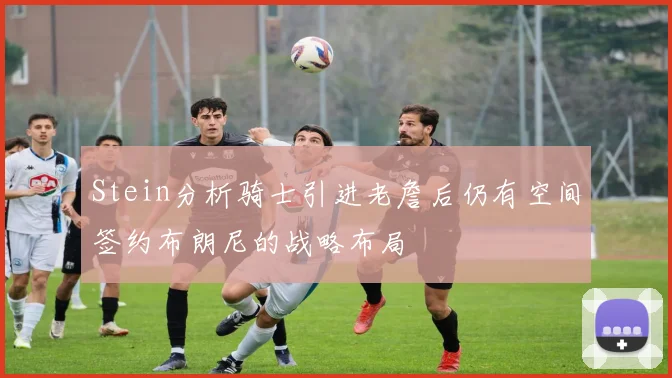 Stein分析骑士引进老詹后仍有空间签约布朗尼的战略布局