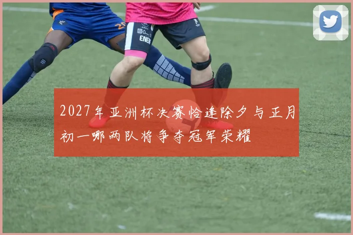 2027年亚洲杯决赛恰逢除夕与正月初一哪两队将争夺冠军荣耀