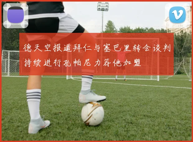 德天空报道拜仁与塞巴里转会谈判持续进行孔帕尼力荐他加盟
