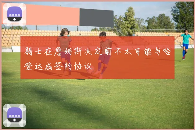 骑士在詹姆斯决定前不太可能与哈登达成签约协议