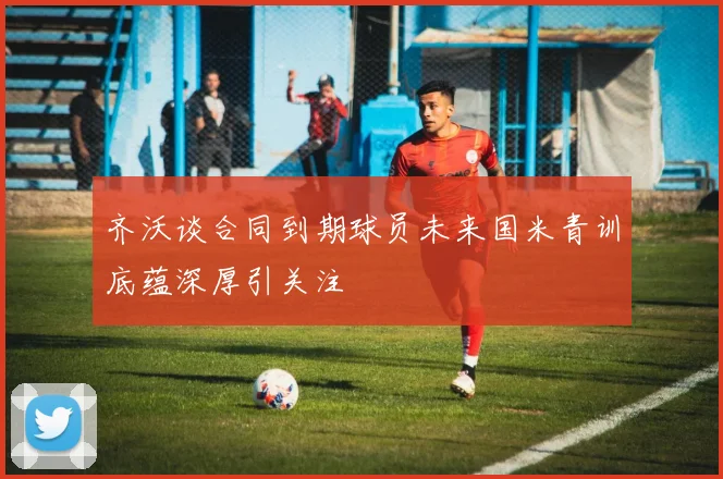 齐沃谈合同到期球员未来国米青训底蕴深厚引关注