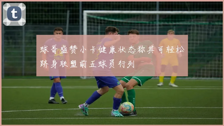 球哥盛赞小卡健康状态称其可轻松跻身联盟前五球员行列
