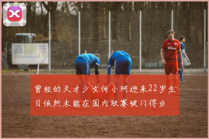 曾经的天才少女何小珂迎来22岁生日依然未能在国内联赛破门得分