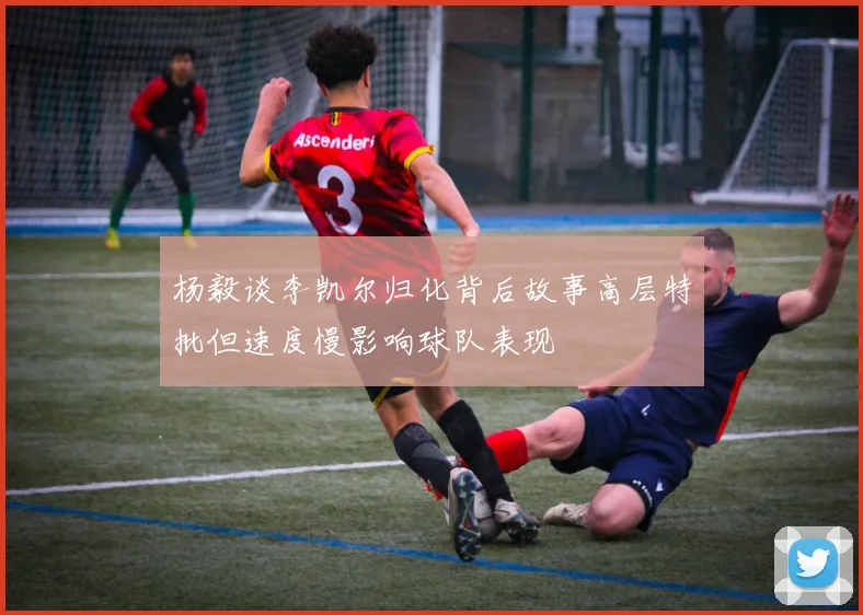 杨毅谈李凯尔归化背后故事高层特批但速度慢影响球队表现