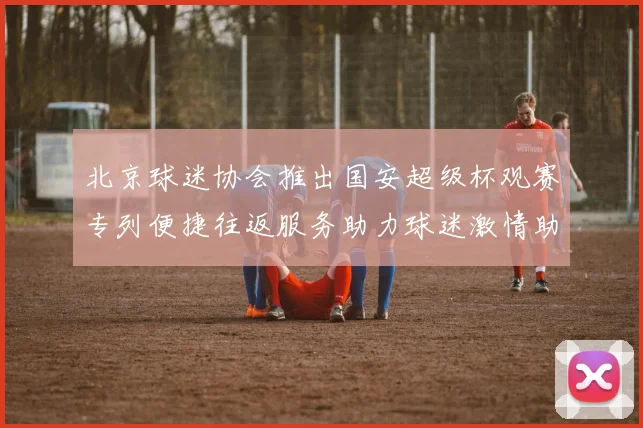 北京球迷协会推出国安超级杯观赛专列便捷往返服务助力球迷激情助阵