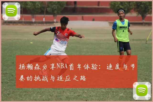 杨瀚森分享NBA首年体验：速度与节奏的挑战与适应之路