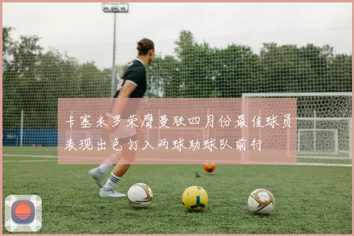 卡塞米罗荣膺曼联四月份最佳球员表现出色打入两球助球队前行