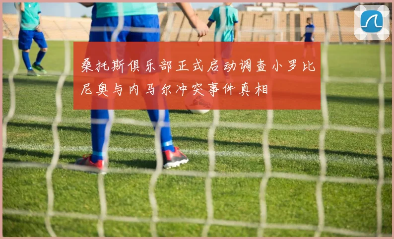 桑托斯俱乐部正式启动调查小罗比尼奥与内马尔冲突事件真相