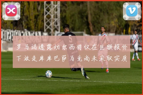 罗马诺透露切尔西将仅在巨额报价下放走库库巴萨马竞尚未采取实质行动